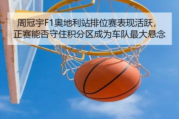 周冠宇F1奥地利站排位赛表现活跃，正赛能否守住积分区成为车队最大悬念