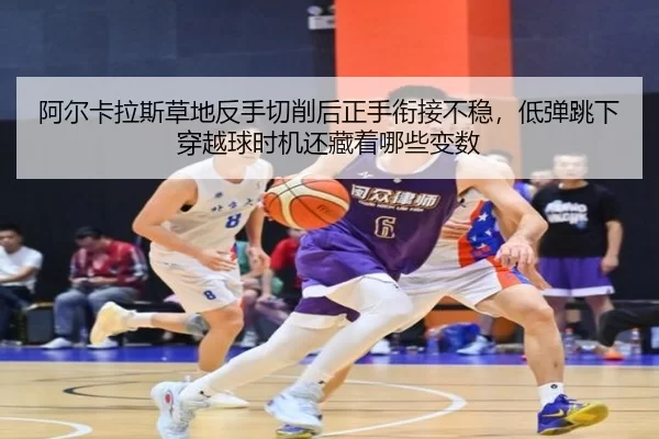 阿尔卡拉斯草地反手切削后正手衔接不稳，低弹跳下穿越球时机还藏着哪些变数